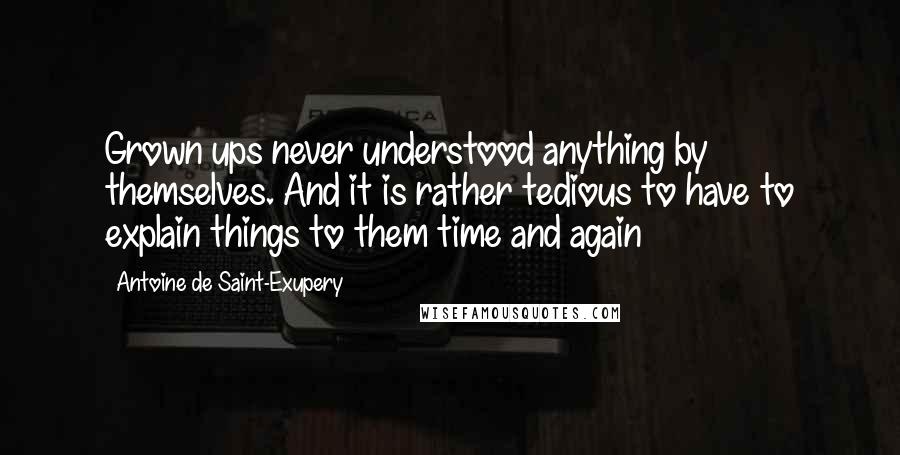 Antoine De Saint-Exupery Quotes: Grown ups never understood anything by themselves. And it is rather tedious to have to explain things to them time and again