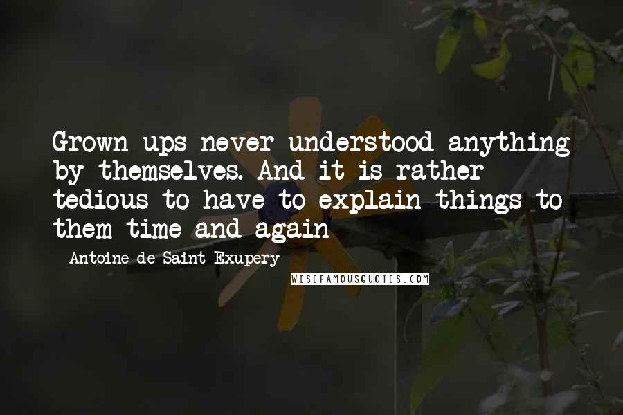 Antoine De Saint-Exupery Quotes: Grown ups never understood anything by themselves. And it is rather tedious to have to explain things to them time and again