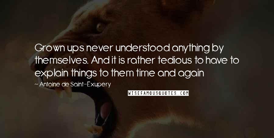 Antoine De Saint-Exupery Quotes: Grown ups never understood anything by themselves. And it is rather tedious to have to explain things to them time and again