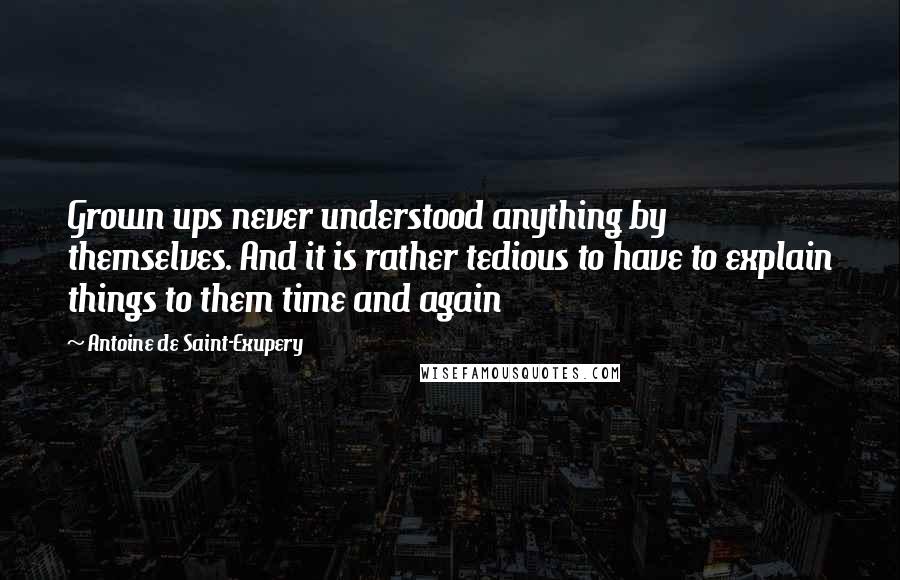 Antoine De Saint-Exupery Quotes: Grown ups never understood anything by themselves. And it is rather tedious to have to explain things to them time and again