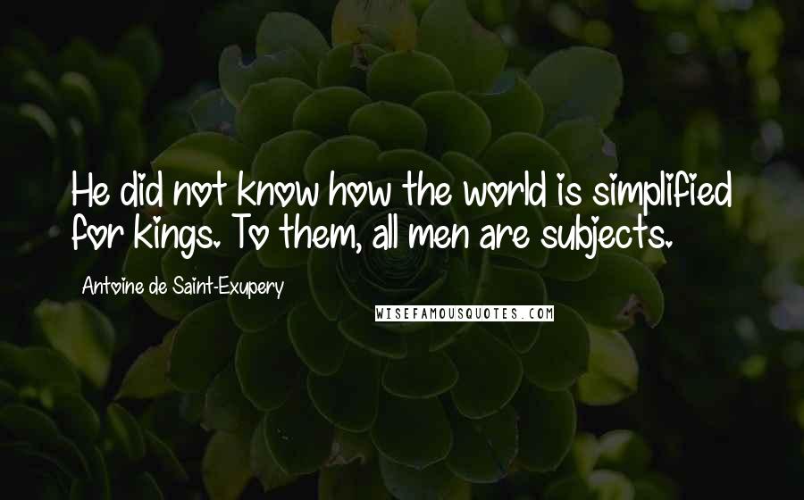 Antoine De Saint-Exupery Quotes: He did not know how the world is simplified for kings. To them, all men are subjects.
