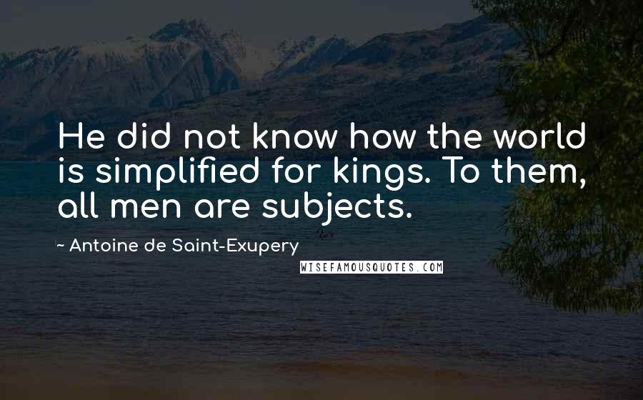 Antoine De Saint-Exupery Quotes: He did not know how the world is simplified for kings. To them, all men are subjects.