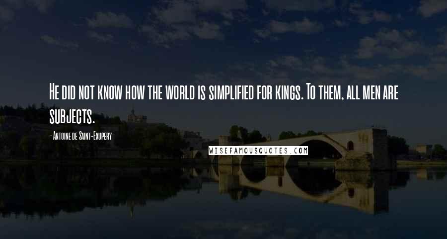 Antoine De Saint-Exupery Quotes: He did not know how the world is simplified for kings. To them, all men are subjects.