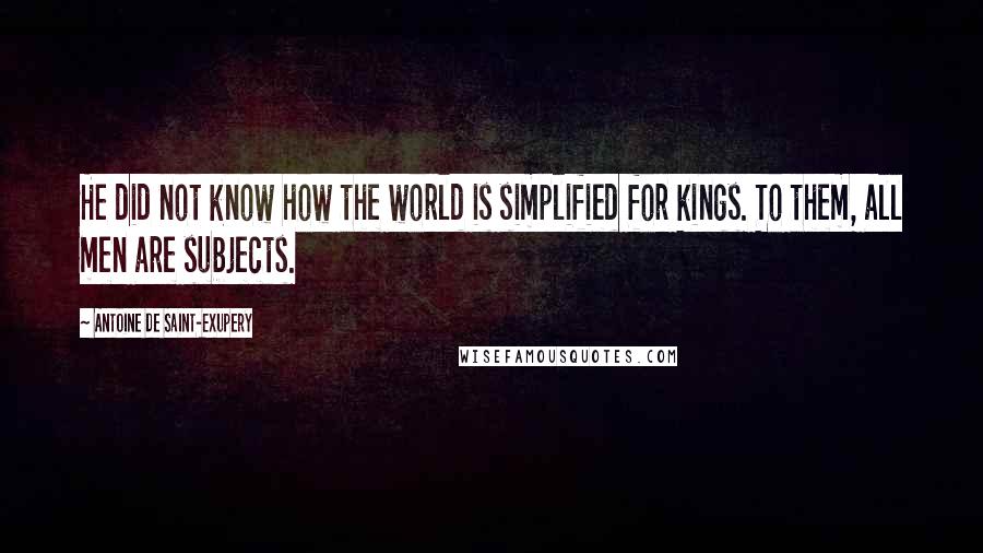 Antoine De Saint-Exupery Quotes: He did not know how the world is simplified for kings. To them, all men are subjects.