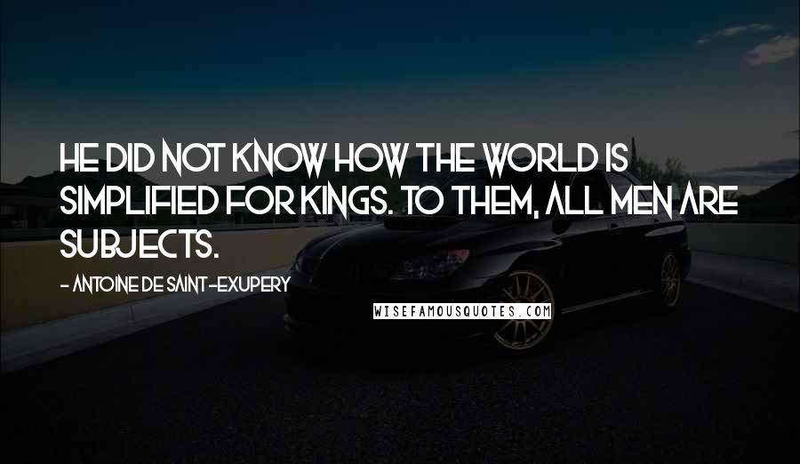 Antoine De Saint-Exupery Quotes: He did not know how the world is simplified for kings. To them, all men are subjects.