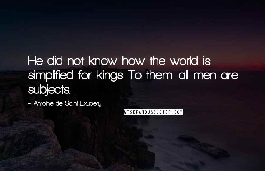 Antoine De Saint-Exupery Quotes: He did not know how the world is simplified for kings. To them, all men are subjects.