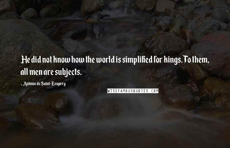 Antoine De Saint-Exupery Quotes: He did not know how the world is simplified for kings. To them, all men are subjects.