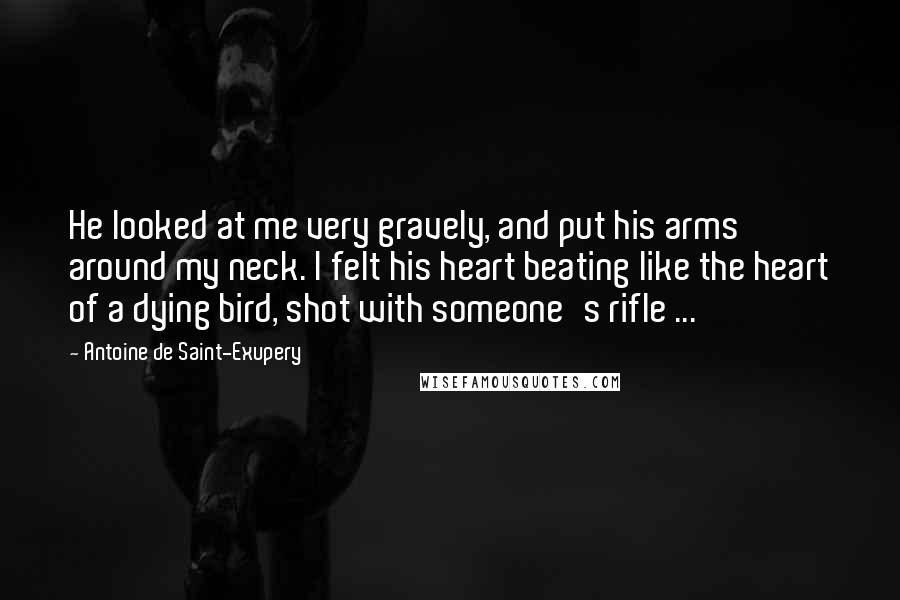 Antoine De Saint-Exupery Quotes: He looked at me very gravely, and put his arms around my neck. I felt his heart beating like the heart of a dying bird, shot with someone's rifle ...