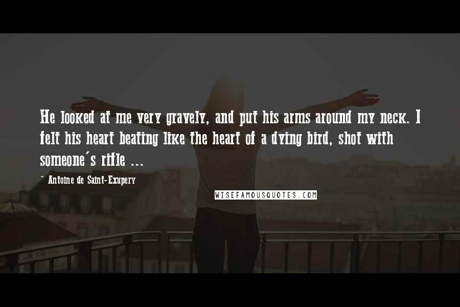 Antoine De Saint-Exupery Quotes: He looked at me very gravely, and put his arms around my neck. I felt his heart beating like the heart of a dying bird, shot with someone's rifle ...