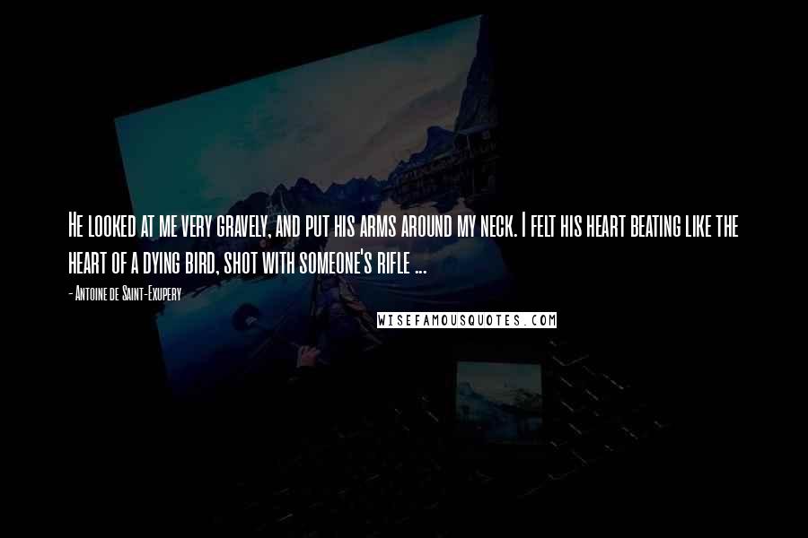 Antoine De Saint-Exupery Quotes: He looked at me very gravely, and put his arms around my neck. I felt his heart beating like the heart of a dying bird, shot with someone's rifle ...