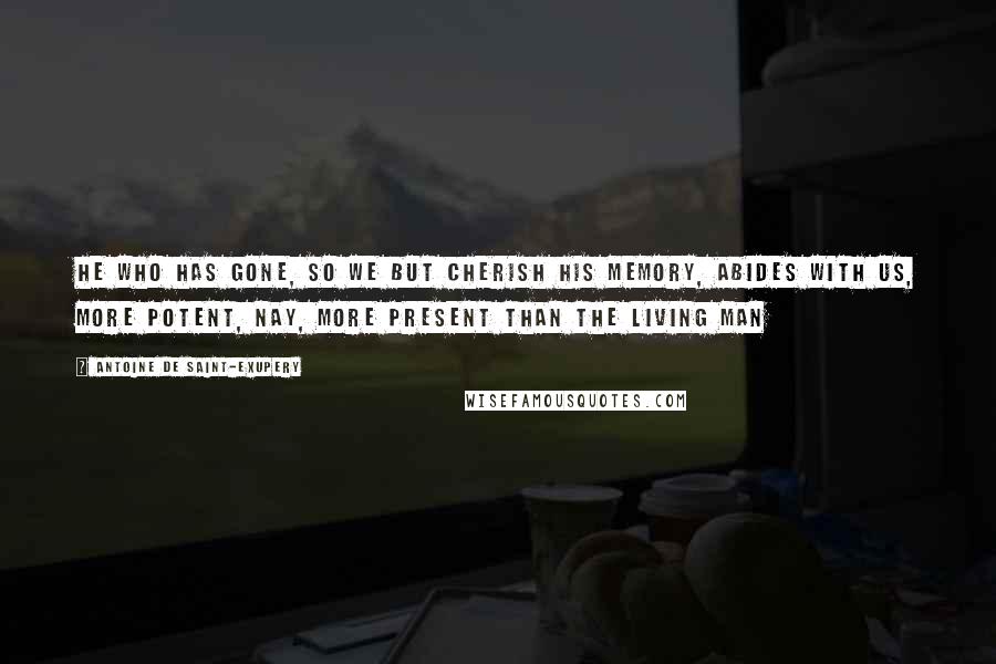 Antoine De Saint-Exupery Quotes: He who has gone, so we but cherish his memory, abides with us, more potent, nay, more present than the living man