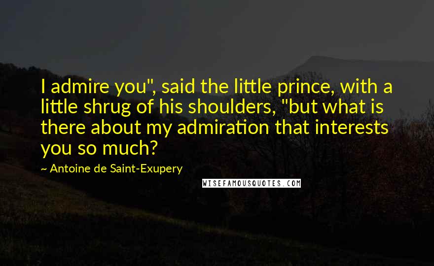 Antoine De Saint-Exupery Quotes: I admire you", said the little prince, with a little shrug of his shoulders, "but what is there about my admiration that interests you so much?