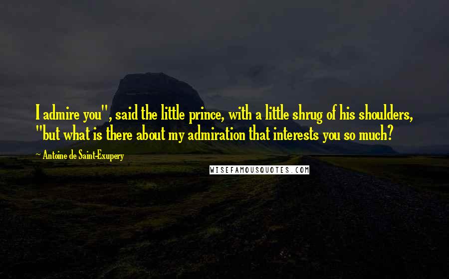 Antoine De Saint-Exupery Quotes: I admire you", said the little prince, with a little shrug of his shoulders, "but what is there about my admiration that interests you so much?