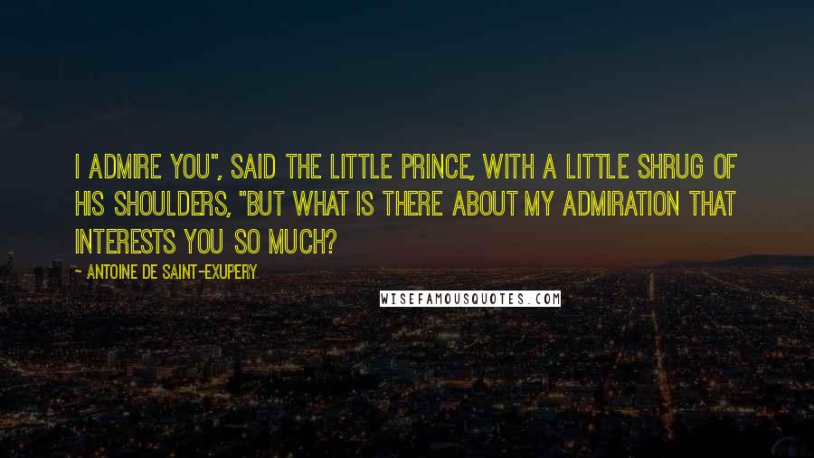 Antoine De Saint-Exupery Quotes: I admire you", said the little prince, with a little shrug of his shoulders, "but what is there about my admiration that interests you so much?