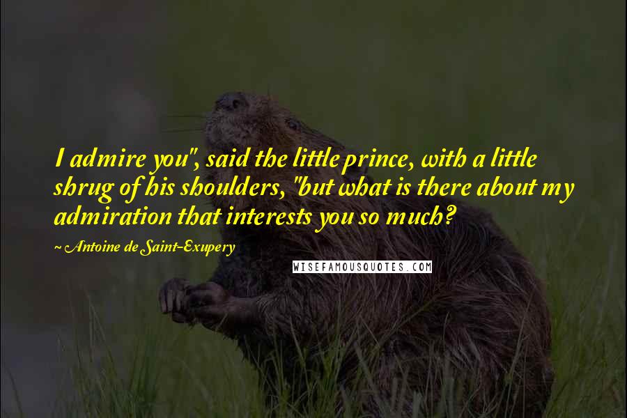 Antoine De Saint-Exupery Quotes: I admire you", said the little prince, with a little shrug of his shoulders, "but what is there about my admiration that interests you so much?