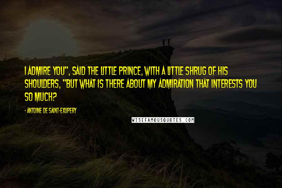 Antoine De Saint-Exupery Quotes: I admire you", said the little prince, with a little shrug of his shoulders, "but what is there about my admiration that interests you so much?