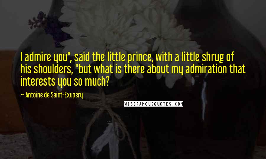 Antoine De Saint-Exupery Quotes: I admire you", said the little prince, with a little shrug of his shoulders, "but what is there about my admiration that interests you so much?