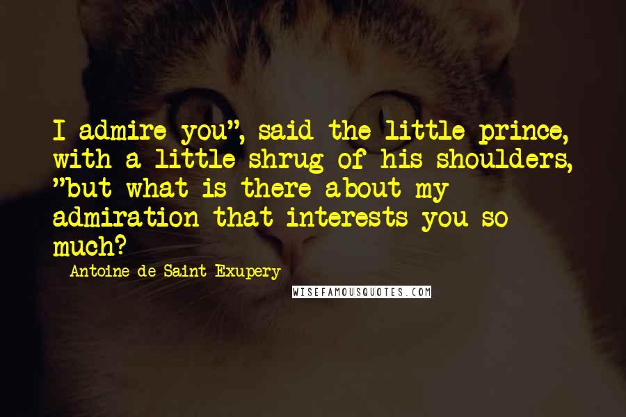 Antoine De Saint-Exupery Quotes: I admire you", said the little prince, with a little shrug of his shoulders, "but what is there about my admiration that interests you so much?