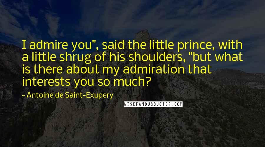 Antoine De Saint-Exupery Quotes: I admire you", said the little prince, with a little shrug of his shoulders, "but what is there about my admiration that interests you so much?