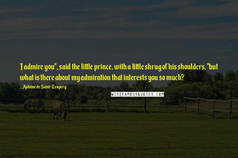 Antoine De Saint-Exupery Quotes: I admire you", said the little prince, with a little shrug of his shoulders, "but what is there about my admiration that interests you so much?