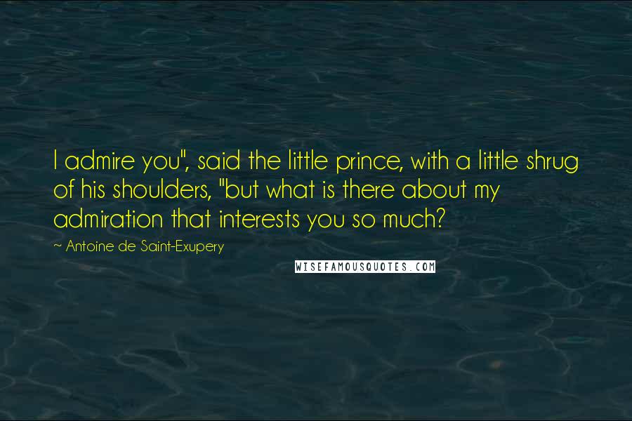 Antoine De Saint-Exupery Quotes: I admire you", said the little prince, with a little shrug of his shoulders, "but what is there about my admiration that interests you so much?