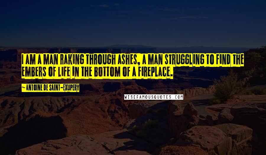 Antoine De Saint-Exupery Quotes: I am a man raking through ashes, a man struggling to find the embers of life in the bottom of a fireplace.