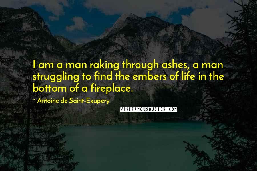 Antoine De Saint-Exupery Quotes: I am a man raking through ashes, a man struggling to find the embers of life in the bottom of a fireplace.