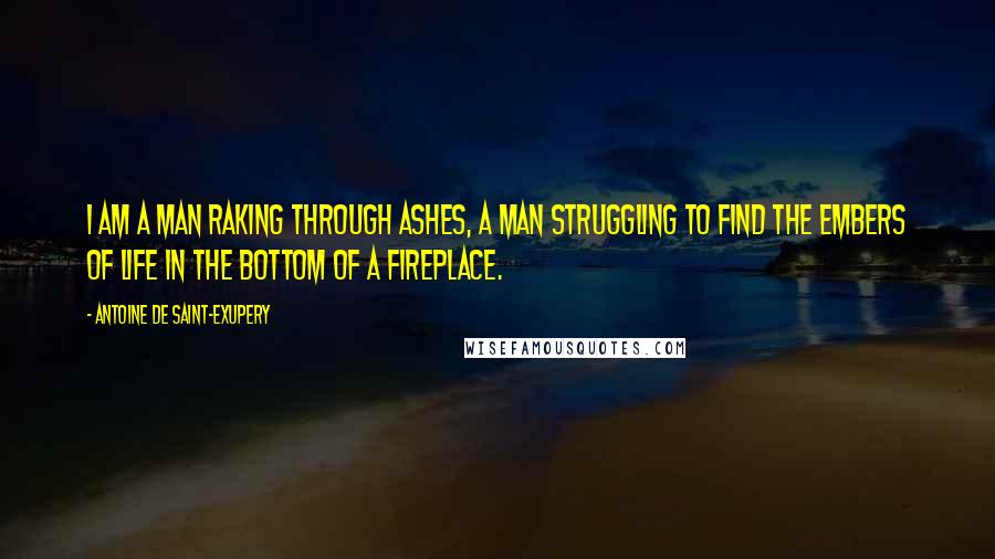 Antoine De Saint-Exupery Quotes: I am a man raking through ashes, a man struggling to find the embers of life in the bottom of a fireplace.