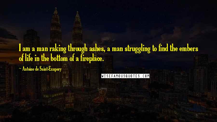 Antoine De Saint-Exupery Quotes: I am a man raking through ashes, a man struggling to find the embers of life in the bottom of a fireplace.