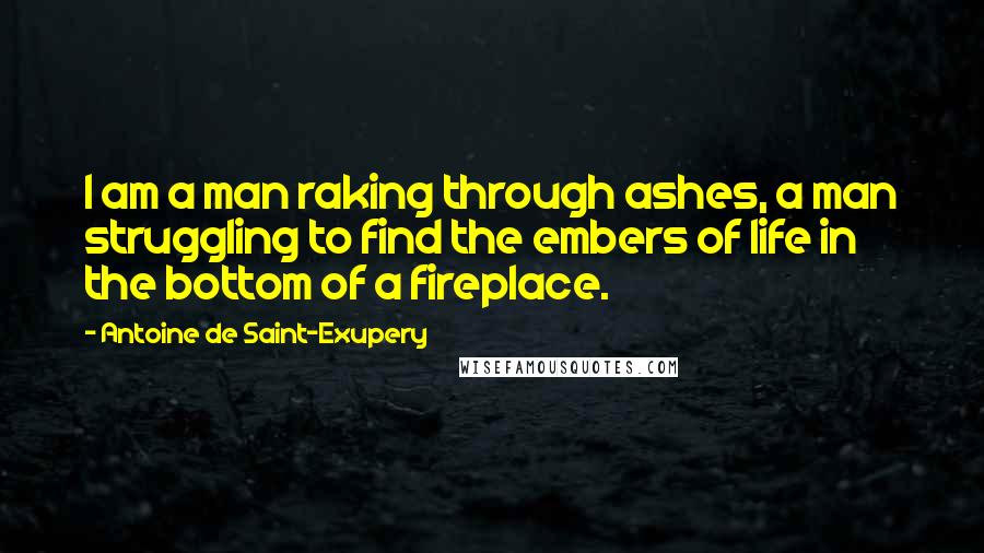 Antoine De Saint-Exupery Quotes: I am a man raking through ashes, a man struggling to find the embers of life in the bottom of a fireplace.