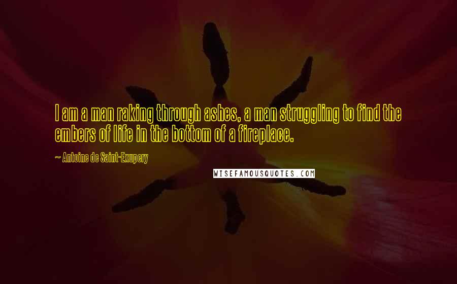 Antoine De Saint-Exupery Quotes: I am a man raking through ashes, a man struggling to find the embers of life in the bottom of a fireplace.