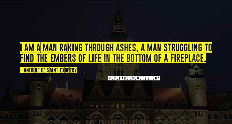 Antoine De Saint-Exupery Quotes: I am a man raking through ashes, a man struggling to find the embers of life in the bottom of a fireplace.