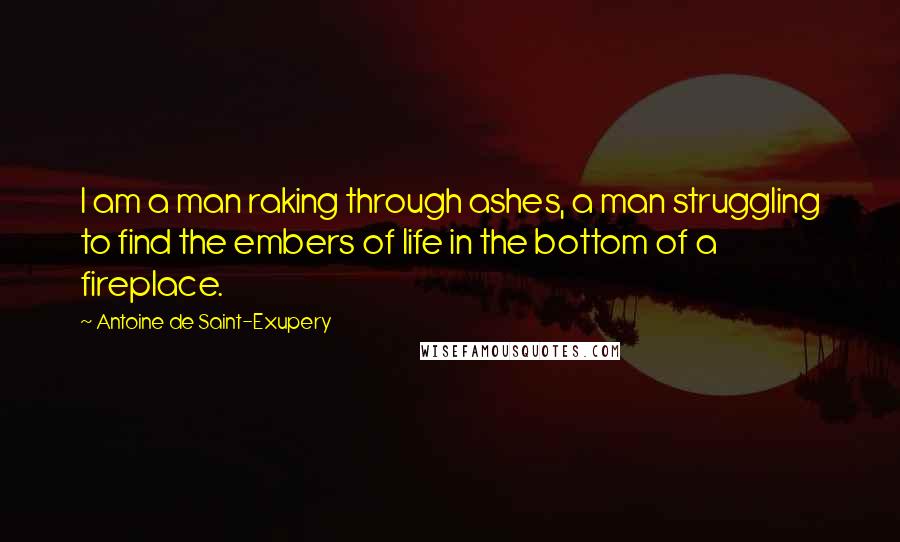 Antoine De Saint-Exupery Quotes: I am a man raking through ashes, a man struggling to find the embers of life in the bottom of a fireplace.
