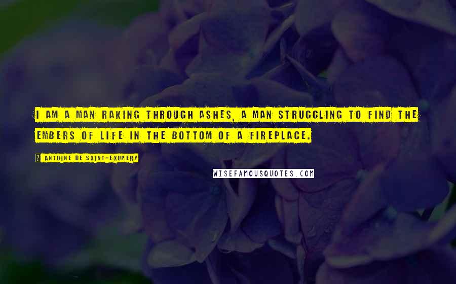 Antoine De Saint-Exupery Quotes: I am a man raking through ashes, a man struggling to find the embers of life in the bottom of a fireplace.