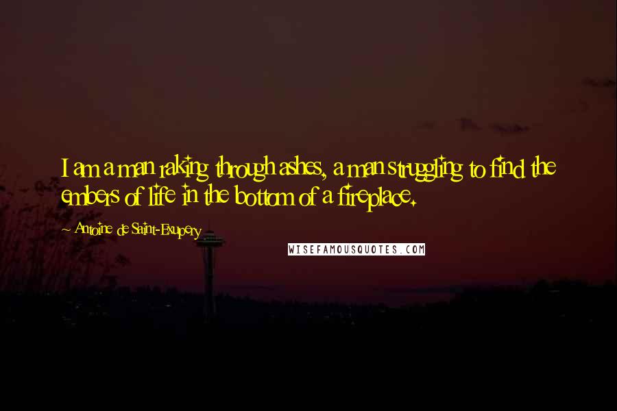 Antoine De Saint-Exupery Quotes: I am a man raking through ashes, a man struggling to find the embers of life in the bottom of a fireplace.