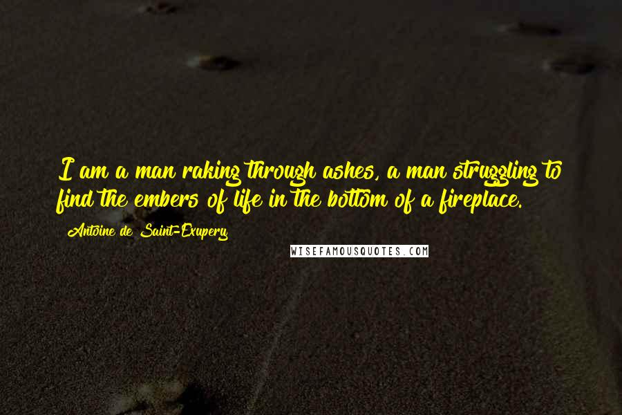 Antoine De Saint-Exupery Quotes: I am a man raking through ashes, a man struggling to find the embers of life in the bottom of a fireplace.