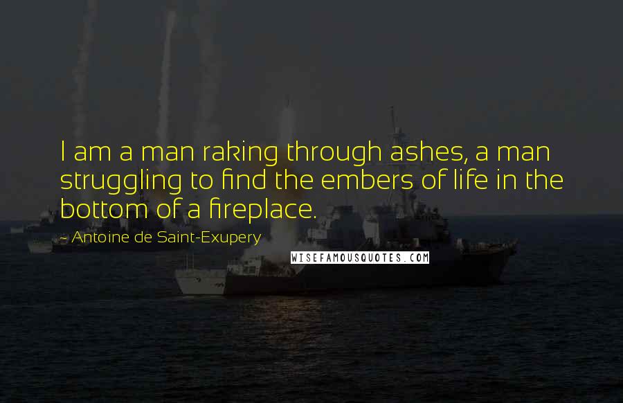 Antoine De Saint-Exupery Quotes: I am a man raking through ashes, a man struggling to find the embers of life in the bottom of a fireplace.