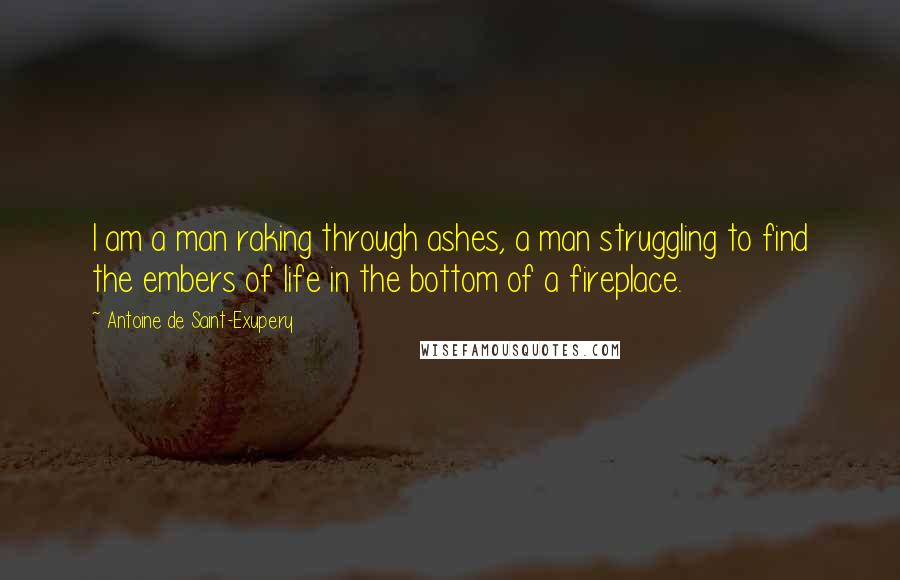 Antoine De Saint-Exupery Quotes: I am a man raking through ashes, a man struggling to find the embers of life in the bottom of a fireplace.