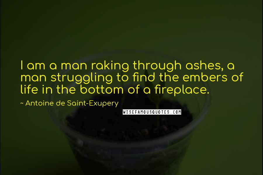 Antoine De Saint-Exupery Quotes: I am a man raking through ashes, a man struggling to find the embers of life in the bottom of a fireplace.