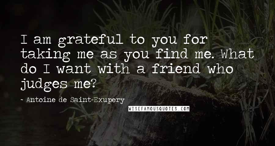 Antoine De Saint-Exupery Quotes: I am grateful to you for taking me as you find me. What do I want with a friend who judges me?