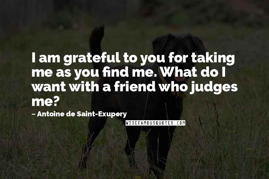 Antoine De Saint-Exupery Quotes: I am grateful to you for taking me as you find me. What do I want with a friend who judges me?