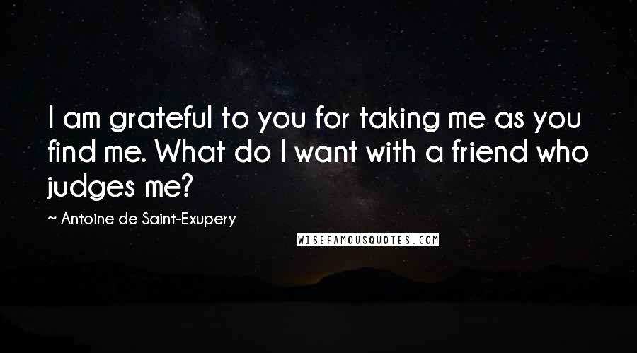 Antoine De Saint-Exupery Quotes: I am grateful to you for taking me as you find me. What do I want with a friend who judges me?