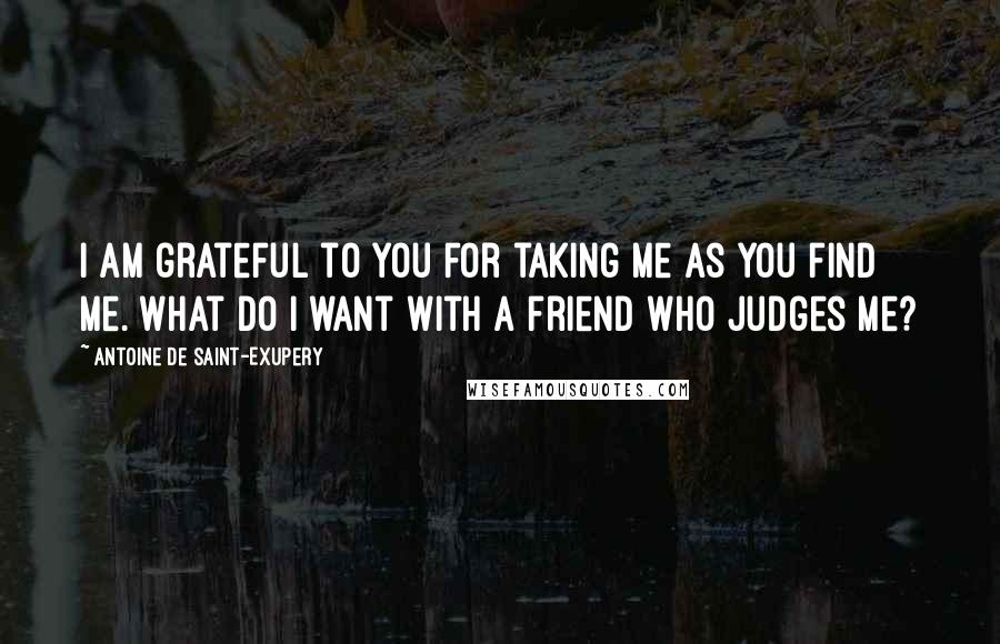 Antoine De Saint-Exupery Quotes: I am grateful to you for taking me as you find me. What do I want with a friend who judges me?