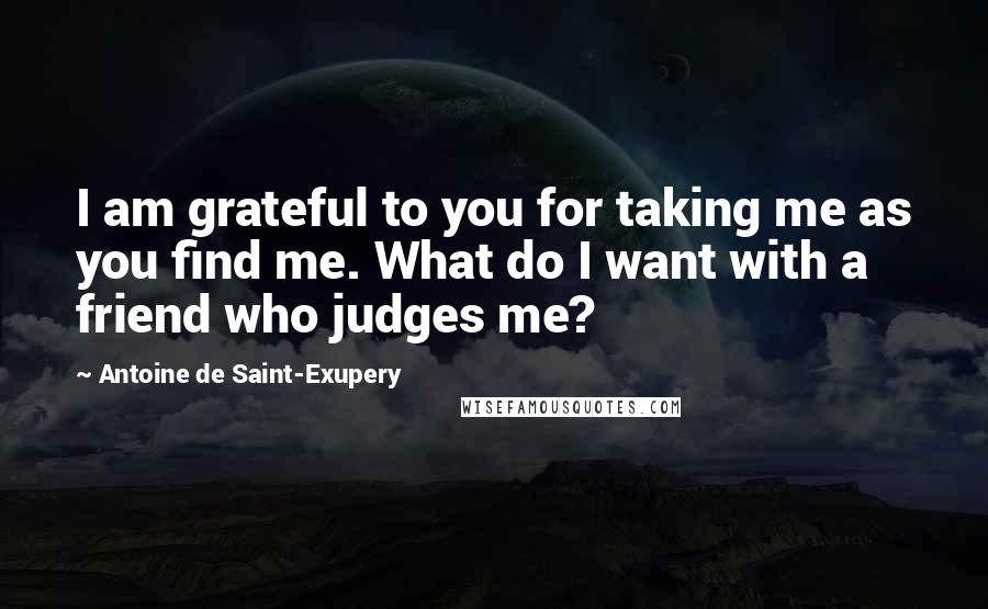 Antoine De Saint-Exupery Quotes: I am grateful to you for taking me as you find me. What do I want with a friend who judges me?