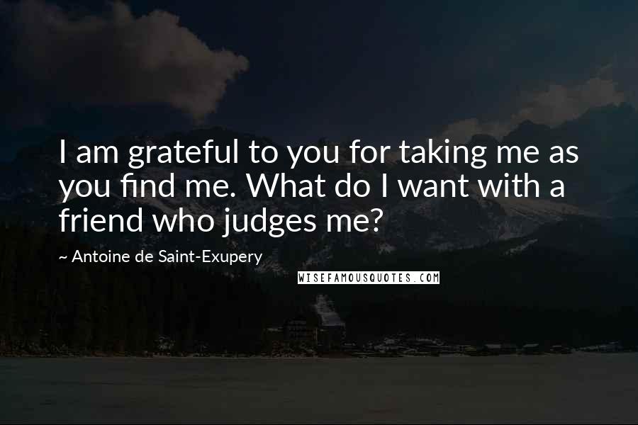 Antoine De Saint-Exupery Quotes: I am grateful to you for taking me as you find me. What do I want with a friend who judges me?