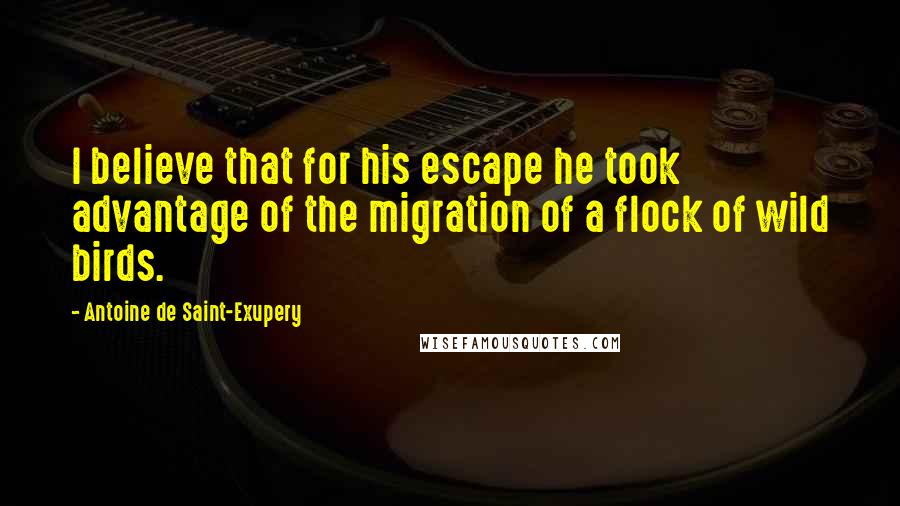 Antoine De Saint-Exupery Quotes: I believe that for his escape he took advantage of the migration of a flock of wild birds.