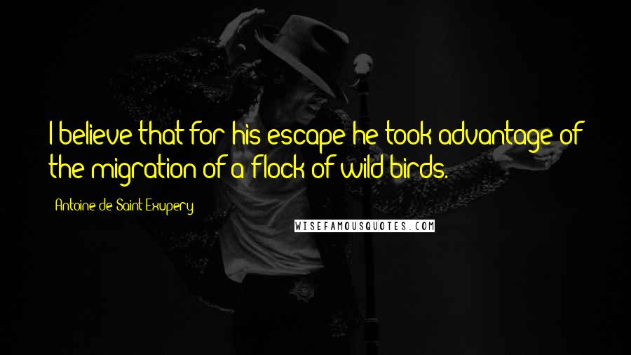 Antoine De Saint-Exupery Quotes: I believe that for his escape he took advantage of the migration of a flock of wild birds.