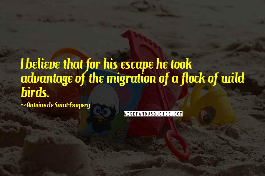 Antoine De Saint-Exupery Quotes: I believe that for his escape he took advantage of the migration of a flock of wild birds.