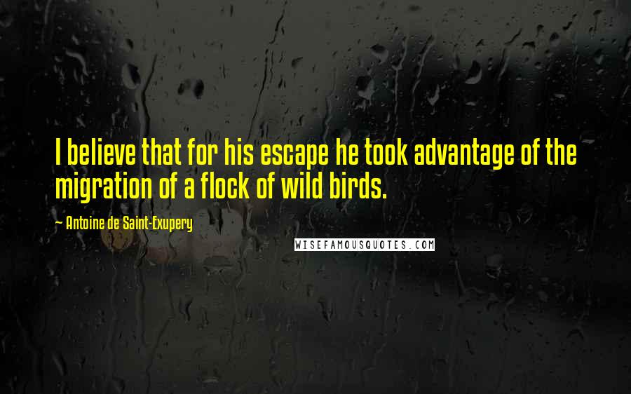 Antoine De Saint-Exupery Quotes: I believe that for his escape he took advantage of the migration of a flock of wild birds.