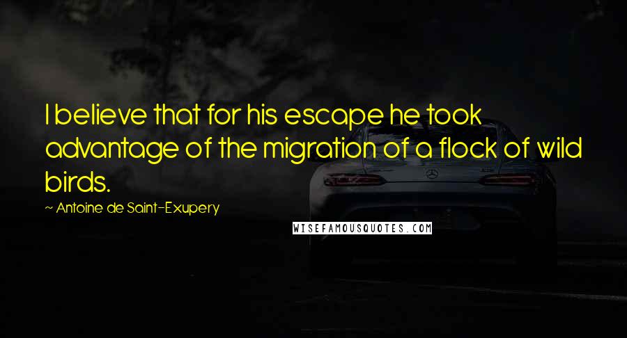 Antoine De Saint-Exupery Quotes: I believe that for his escape he took advantage of the migration of a flock of wild birds.